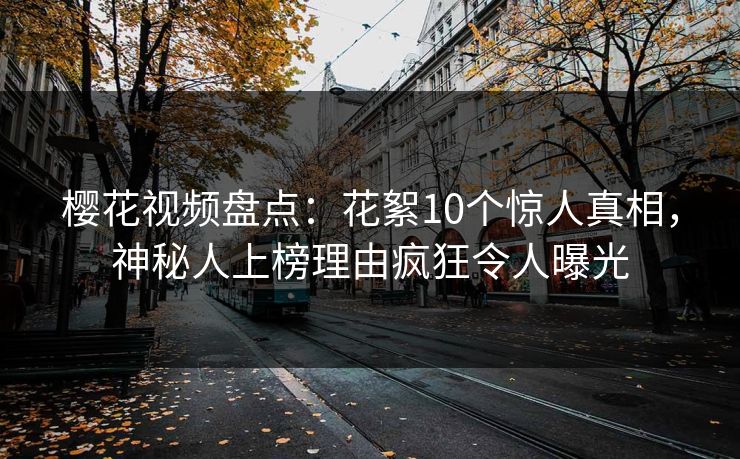 樱花视频盘点：花絮10个惊人真相，神秘人上榜理由疯狂令人曝光