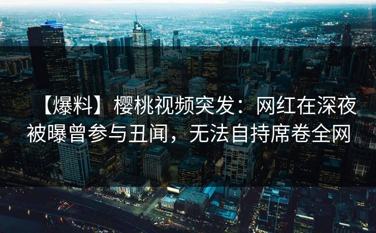 【爆料】樱桃视频突发：网红在深夜被曝曾参与丑闻，无法自持席卷全网