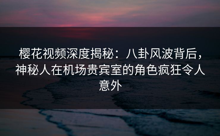 樱花视频深度揭秘：八卦风波背后，神秘人在机场贵宾室的角色疯狂令人意外