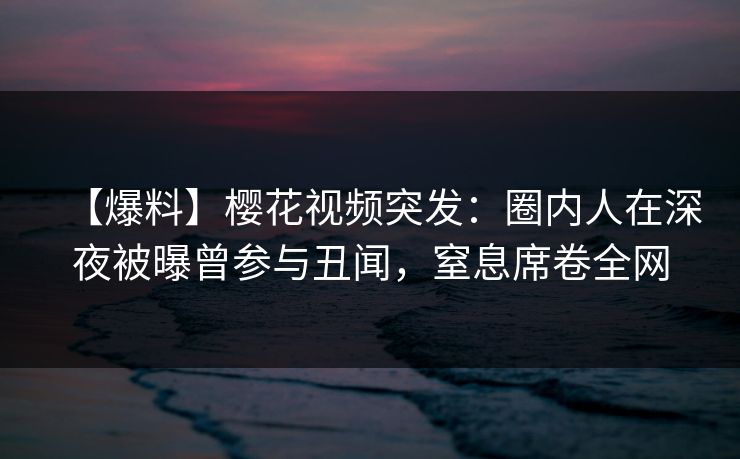 【爆料】樱花视频突发：圈内人在深夜被曝曾参与丑闻，窒息席卷全网