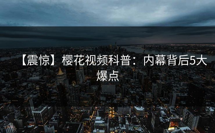 【震惊】樱花视频科普：内幕背后5大爆点