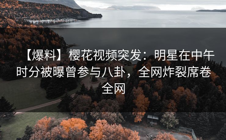 【爆料】樱花视频突发：明星在中午时分被曝曾参与八卦，全网炸裂席卷全网
