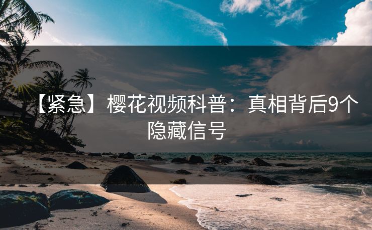 【紧急】樱花视频科普：真相背后9个隐藏信号