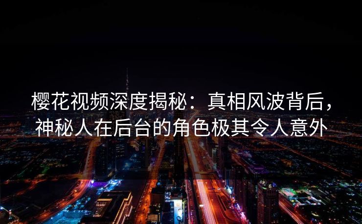 樱花视频深度揭秘：真相风波背后，神秘人在后台的角色极其令人意外