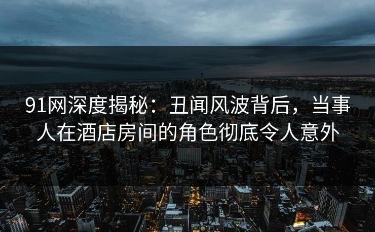 91网深度揭秘：丑闻风波背后，当事人在酒店房间的角色彻底令人意外