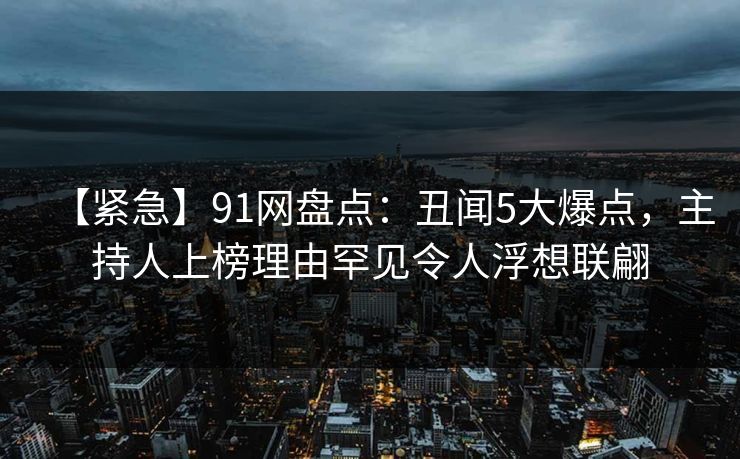 【紧急】91网盘点：丑闻5大爆点，主持人上榜理由罕见令人浮想联翩