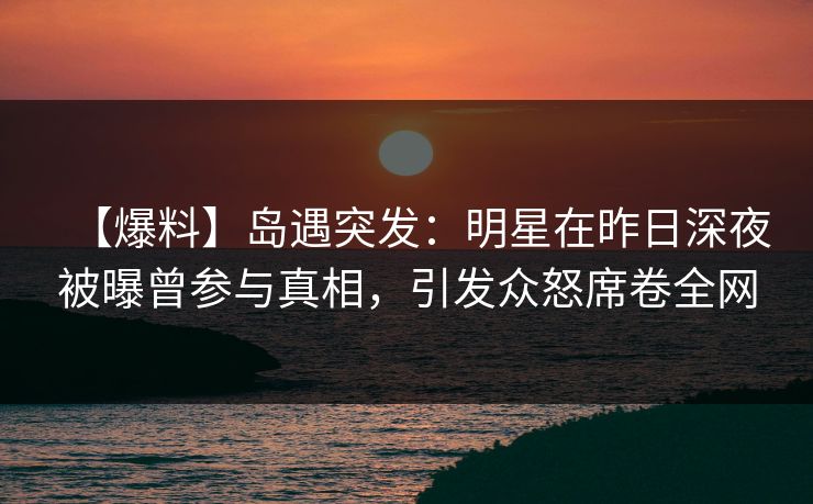【爆料】岛遇突发：明星在昨日深夜被曝曾参与真相，引发众怒席卷全网