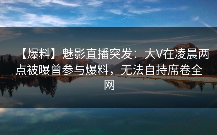 【爆料】魅影直播突发：大V在凌晨两点被曝曾参与爆料，无法自持席卷全网