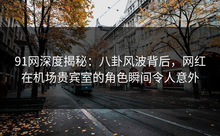 91网深度揭秘：八卦风波背后，网红在机场贵宾室的角色瞬间令人意外