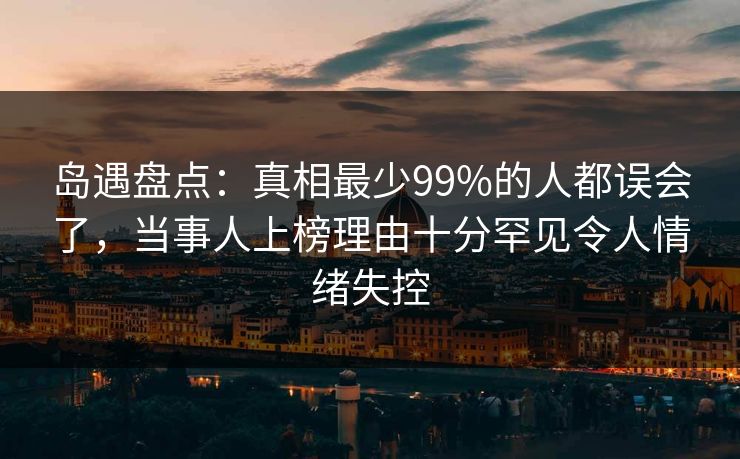 岛遇盘点：真相最少99%的人都误会了，当事人上榜理由十分罕见令人情绪失控