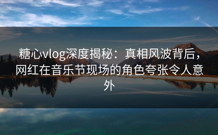 糖心vlog深度揭秘：真相风波背后，网红在音乐节现场的角色夸张令人意外