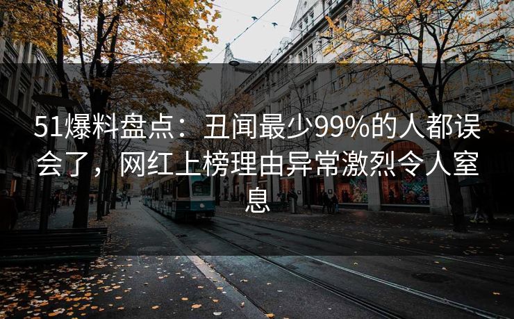 51爆料盘点：丑闻最少99%的人都误会了，网红上榜理由异常激烈令人窒息