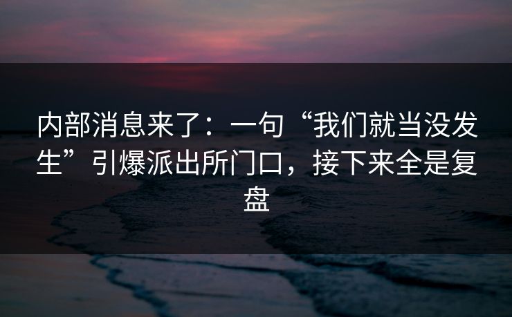 内部消息来了：一句“我们就当没发生”引爆派出所门口，接下来全是复盘