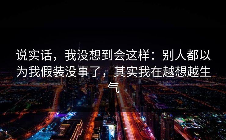 说实话,我没想到会这样:别人都以为我假装没事了,其实我在越想越生气 说实话,我没想到会这样:别人都以为我假装没事了,其实我在越想越生气