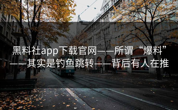 黑料社app下载官网——所谓“爆料”——其实是钓鱼跳转——背后有人在推