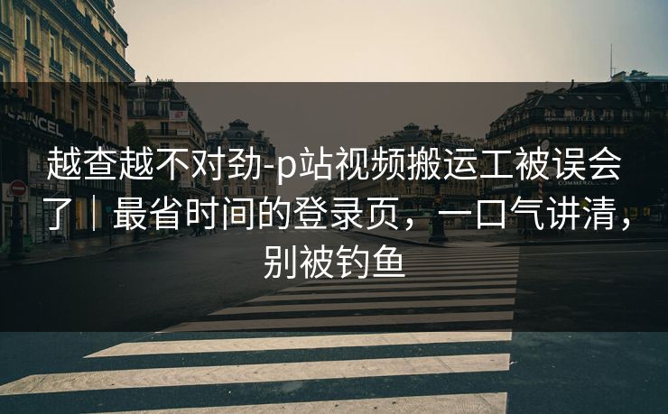 越查越不对劲-p站视频搬运工被误会了｜最省时间的登录页，一口气讲清，别被钓鱼