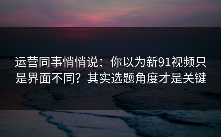 运营同事悄悄说：你以为新91视频只是界面不同？其实选题角度才是关键