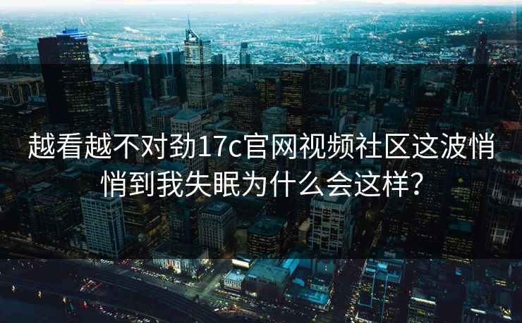 越看越不对劲17c官网视频社区这波悄悄到我失眠为什么会这样？