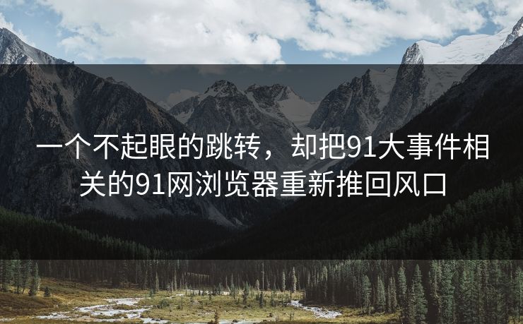 一个不起眼的跳转,却把91大事件相关的91网浏览器重新推回风口 一个不起眼的跳转,却把91大事件相关的91网浏览器重新推回风口