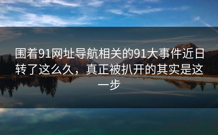 围着91网址导航相关的91大事件近日转了这么久，真正被扒开的其实是这一步